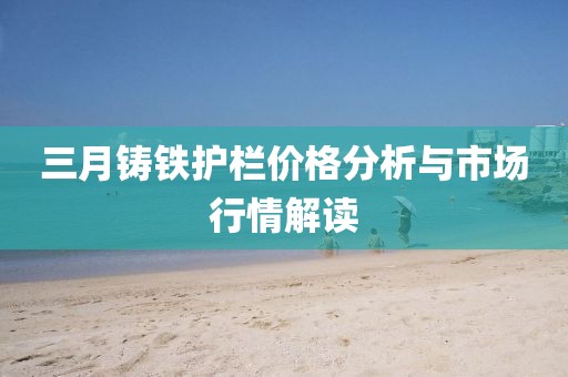 三月铸铁护栏价格分析与市场行情解读