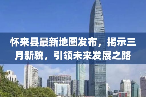 怀来县最新地图发布，揭示三月新貌，引领未来发展之路