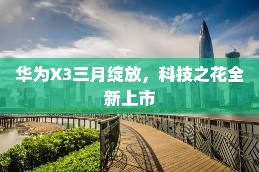 华为X3三月绽放，科技之花全新上市