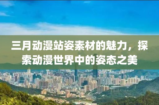 三月动漫站姿素材的魅力，探索动漫世界中的姿态之美