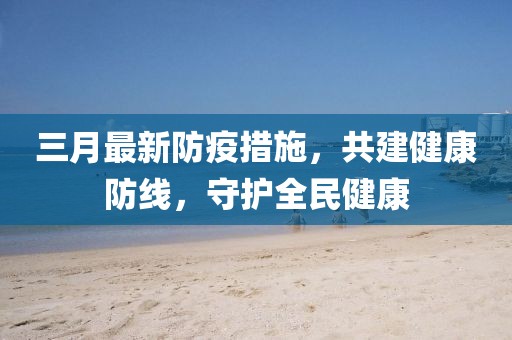 三月最新防疫措施，共建健康防线，守护全民健康