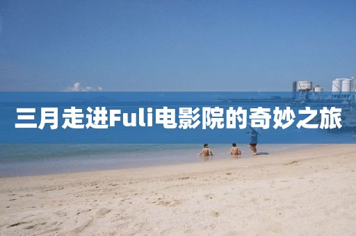 三月走进Fuli电影院的奇妙之旅