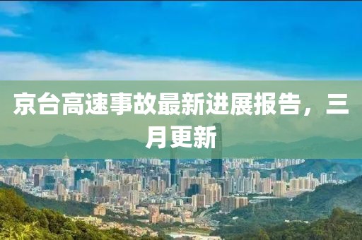 京台高速事故最新进展报告，三月更新