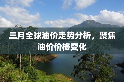 三月全球油价走势分析，聚焦油价价格变化