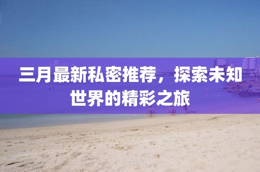三月最新私密推荐，探索未知世界的精彩之旅