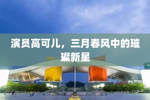 演员高可儿，三月春风中的璀璨新星