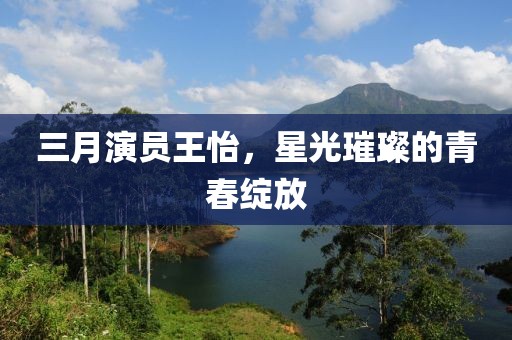 三月演员王怡，星光璀璨的青春绽放