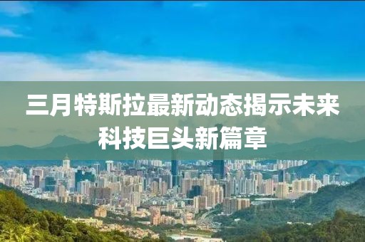 三月特斯拉最新动态揭示未来科技巨头新篇章