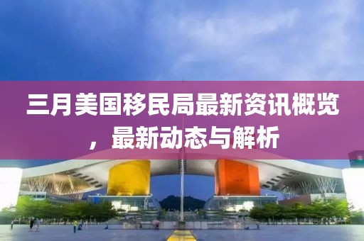 三月美国移民局最新资讯概览，最新动态与解析