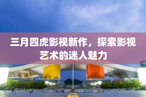 三月四虎影视新作，探索影视艺术的迷人魅力