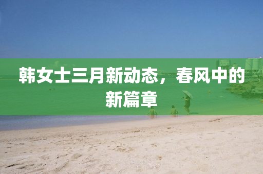 韩女士三月新动态，春风中的新篇章