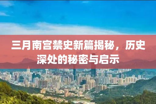 三月南宫禁史新篇揭秘，历史深处的秘密与启示
