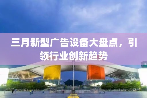 三月新型广告设备大盘点，引领行业创新趋势