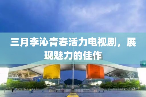 三月李沁青春活力电视剧，展现魅力的佳作