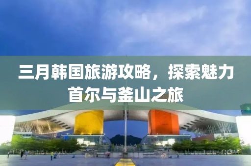 三月韩国旅游攻略，探索魅力首尔与釜山之旅