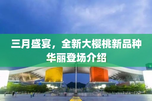 三月盛宴，全新大樱桃新品种华丽登场介绍