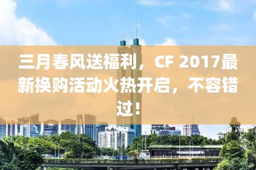 三月春风送福利，CF 2017最新换购活动火热开启，不容错过！