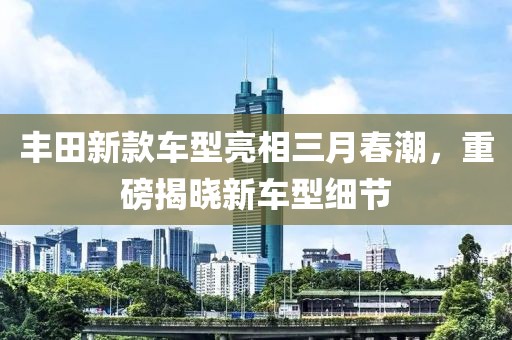 丰田新款车型亮相三月春潮，重磅揭晓新车型细节