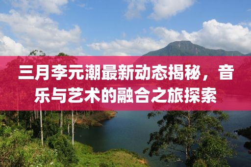 三月李元潮最新动态揭秘，音乐与艺术的融合之旅探索