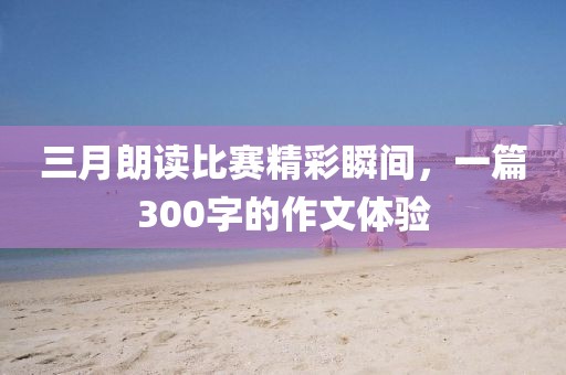 三月朗读比赛精彩瞬间，一篇300字的作文体验