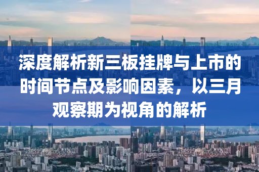 深度解析新三板挂牌与上市的时间节点及影响因素，以三月观察期为视角的解析