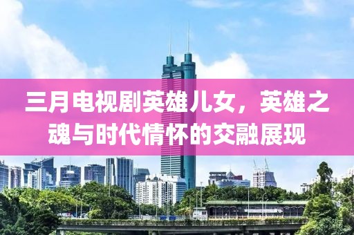 三月电视剧英雄儿女，英雄之魂与时代情怀的交融展现