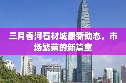 三月香河石材城最新动态，市场繁荣的新篇章