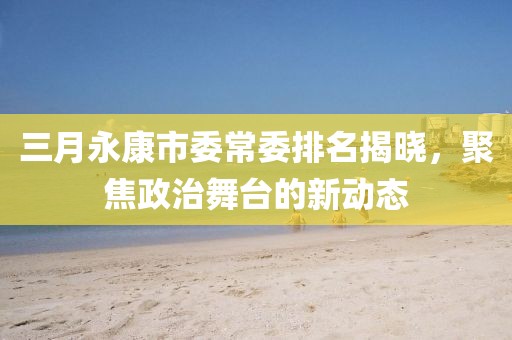三月永康市委常委排名揭晓，聚焦政治舞台的新动态