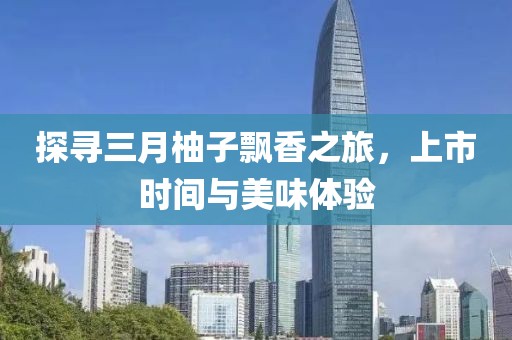 探寻三月柚子飘香之旅，上市时间与美味体验