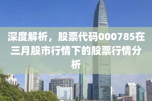 深度解析，股票代码000785在三月股市行情下的股票行情分析