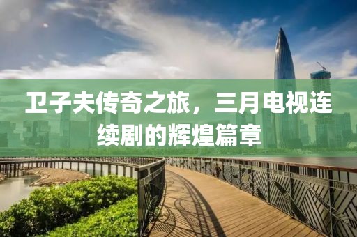 卫子夫传奇之旅，三月电视连续剧的辉煌篇章