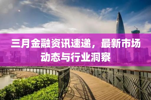 三月金融资讯速递，最新市场动态与行业洞察