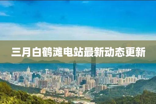 三月白鹤滩电站最新动态更新