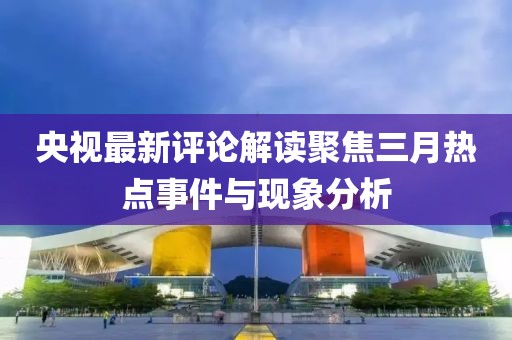 央视最新评论解读聚焦三月热点事件与现象分析