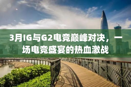3月IG与G2电竞巅峰对决，一场电竞盛宴的热血激战