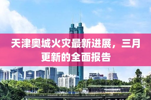 天津奥城火灾最新进展，三月更新的全面报告