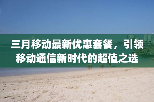 三月移动最新优惠套餐，引领移动通信新时代的超值之选