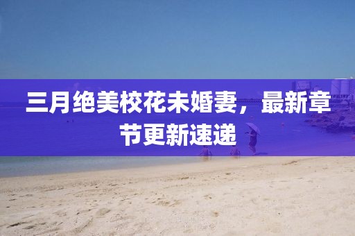 三月绝美校花未婚妻，最新章节更新速递