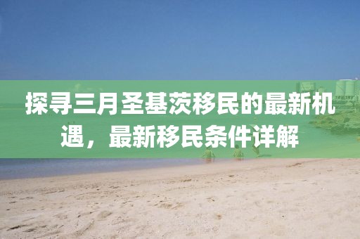 探寻三月圣基茨移民的最新机遇，最新移民条件详解