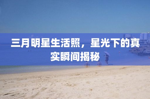 三月明星生活照，星光下的真实瞬间揭秘