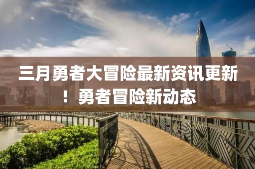 三月勇者大冒险最新资讯更新！勇者冒险新动态