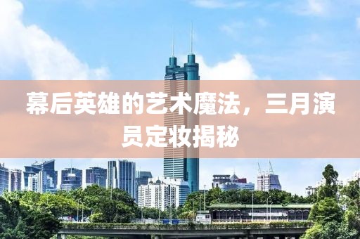 幕后英雄的艺术魔法，三月演员定妆揭秘