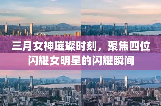 三月女神璀璨时刻，聚焦四位闪耀女明星的闪耀瞬间