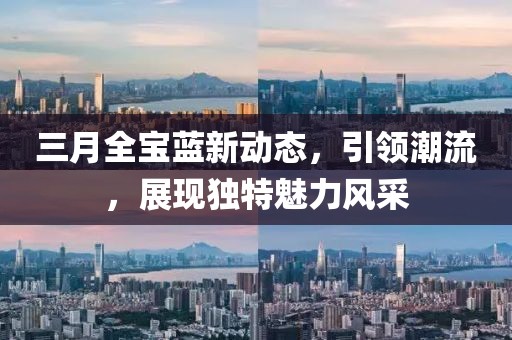 三月全宝蓝新动态，引领潮流，展现独特魅力风采