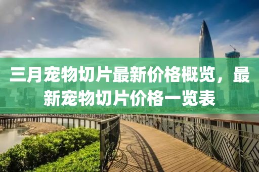 三月宠物切片最新价格概览，最新宠物切片价格一览表