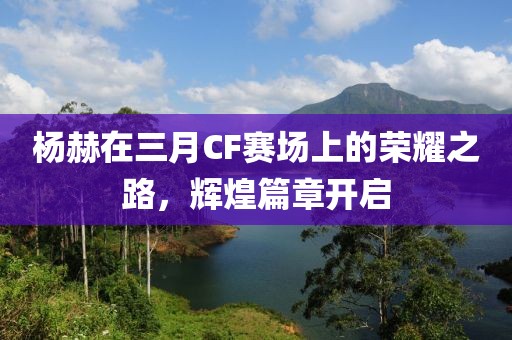 杨赫在三月CF赛场上的荣耀之路，辉煌篇章开启
