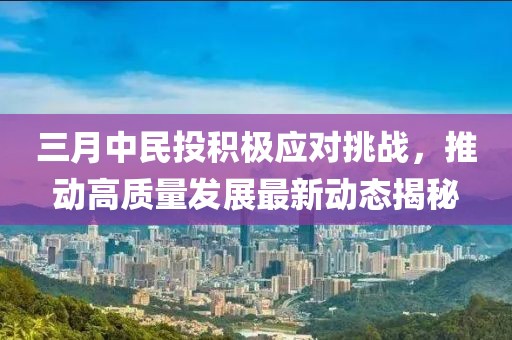 三月中民投积极应对挑战，推动高质量发展最新动态揭秘