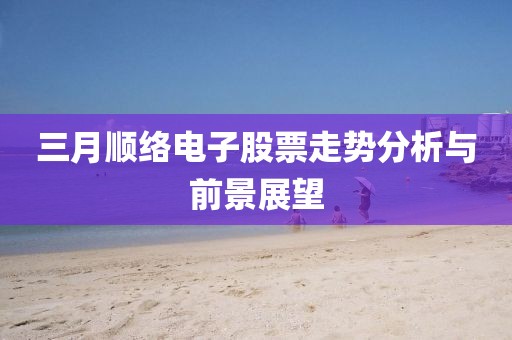 三月顺络电子股票走势分析与前景展望