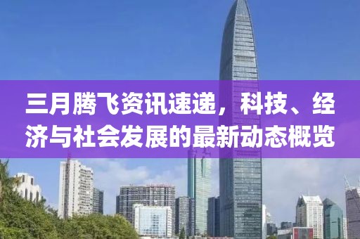 三月腾飞资讯速递，科技、经济与社会发展的最新动态概览