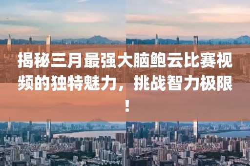 揭秘三月最强大脑鲍云比赛视频的独特魅力，挑战智力极限！